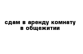 сдам в аренду комнату в общежитии